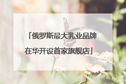 俄罗斯最大乳业品牌在华开设首家旗舰店
