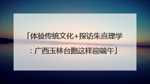 体验传统文化+探访朱熹理学：广西玉林台胞这样迎端午
