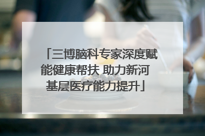 三博脑科专家深度赋能健康帮扶 助力新河基层医疗能力提升