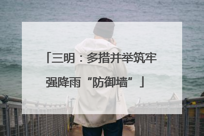 三明：多措并举筑牢强降雨“防御墙”