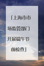上海市市场监管部门开展端午节前检查