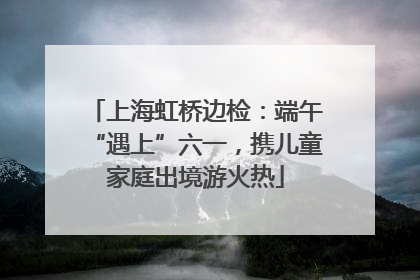 上海虹桥边检：端午“遇上”六一，携儿童家庭出境游火热