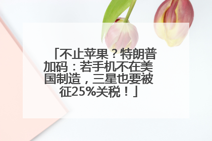 不止苹果？特朗普加码：若手机不在美国制造，三星也要被征25%关税！