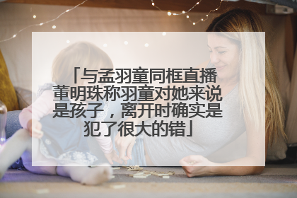 与孟羽童同框直播 董明珠称羽童对她来说是孩子，离开时确实是犯了很大的错