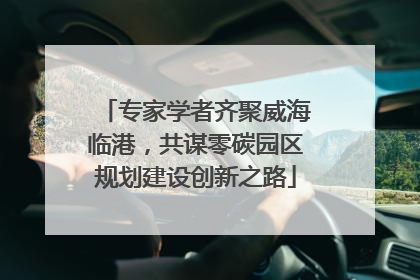 专家学者齐聚威海临港，共谋零碳园区规划建设创新之路