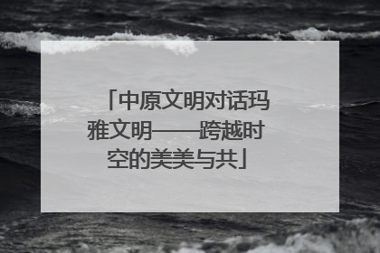 中原文明对话玛雅文明——跨越时空的美美与共
