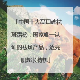 中国十大高口碑祛斑霜榜：国家唯一认证的祛斑产品，透亮肌超长待机