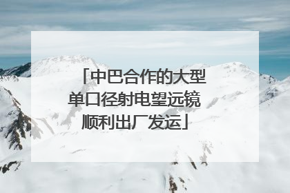 中巴合作的大型单口径射电望远镜顺利出厂发运