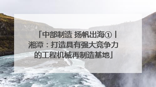 中部制造 扬帆出海①丨湘潭：打造具有强大竞争力的工程机械再制造基地
