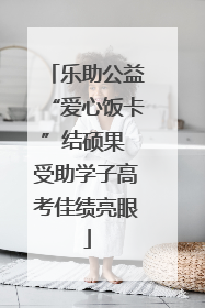 乐助公益“爱心饭卡”结硕果 受助学子高考佳绩亮眼