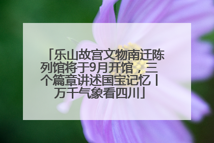 乐山故宫文物南迁陈列馆将于9月开馆，三个篇章讲述国宝记忆丨万千气象看四川