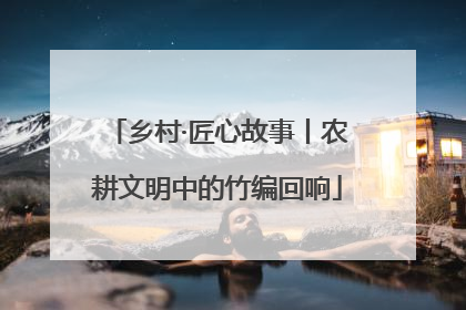 乡村·匠心故事丨农耕文明中的竹编回响
