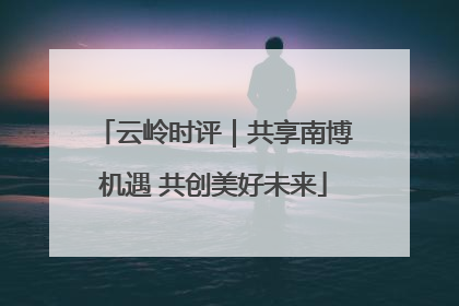 云岭时评｜共享南博机遇 共创美好未来