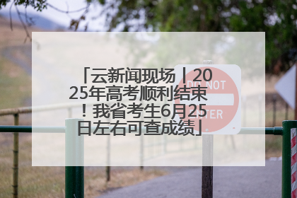云新闻现场丨2025年高考顺利结束！我省考生6月25日左右可查成绩