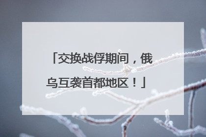 交换战俘期间，俄乌互袭首都地区！