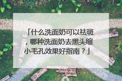 什么洗面奶可以祛斑，哪种洗面奶去黑头缩小毛孔效果好指南？