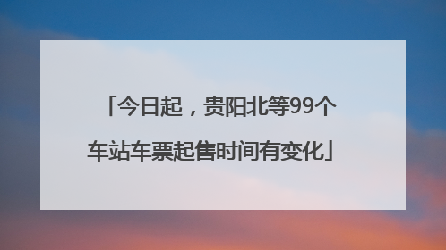 今日起，贵阳北等99个车站车票起售时间有变化