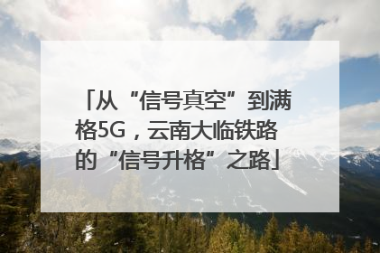 从“信号真空”到满格5G，云南大临铁路的“信号升格”之路