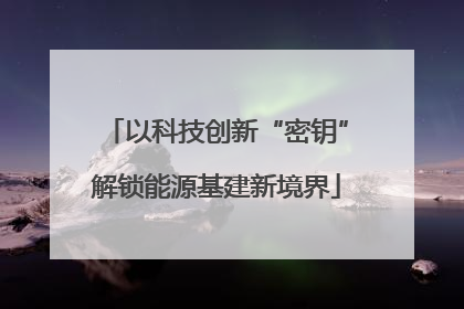 以科技创新“密钥”解锁能源基建新境界
