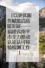 以更优服务赋能高质量发展——福建省南平市全力推动认证认可检验检测工作