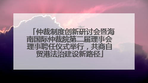 仲裁制度创新研讨会暨海南国际仲裁院第二届理事会理事聘任仪式举行，共商自贸港法治建设新路径