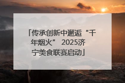 传承创新中邂逅“千年烟火” 2025济宁美食联赛启动