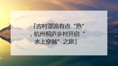 古村漂流有点“热”，杭州桐庐乡村开启“水上穿越”之旅