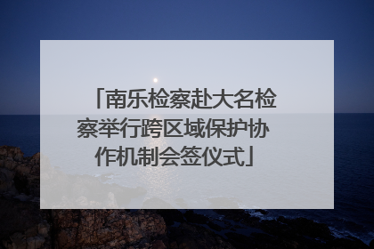 南乐检察赴大名检察举行跨区域保护协作机制会签仪式