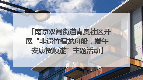 南京双闸街道青奥社区开展“非遗竹编龙舟船，端午安康贺顺遂”主题活动