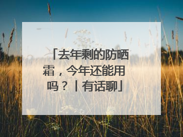 去年剩的防晒霜，今年还能用吗？丨有话聊