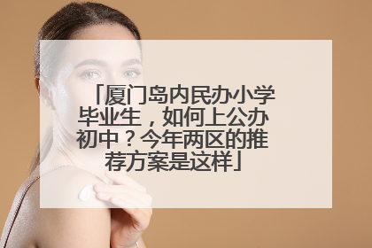 厦门岛内民办小学毕业生，如何上公办初中？今年两区的推荐方案是这样