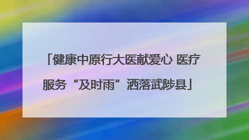 健康中原行大医献爱心 医疗服务“及时雨”洒落武陟县