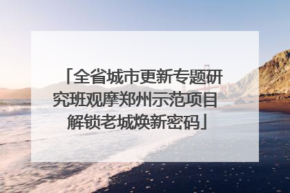 全省城市更新专题研究班观摩郑州示范项目 解锁老城焕新密码