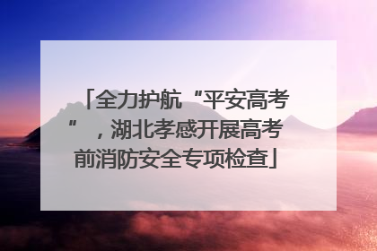 全力护航“平安高考”，湖北孝感开展高考前消防安全专项检查