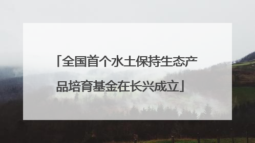全国首个水土保持生态产品培育基金在长兴成立
