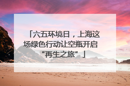 六五环境日，上海这场绿色行动让空瓶开启 “再生之旅”