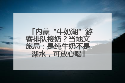内蒙“牛奶湖”游客排队接奶？当地文旅局：是纯牛奶不是湖水，可放心喝