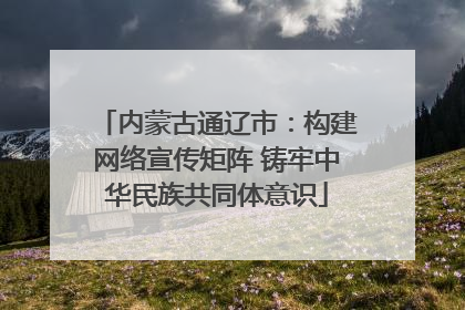 内蒙古通辽市：构建网络宣传矩阵 铸牢中华民族共同体意识