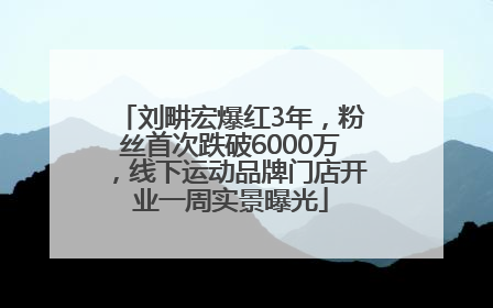 刘畊宏爆红3年，粉丝首次跌破6000万，线下运动品牌门店开业一周实景曝光