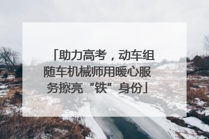 助力高考，动车组随车机械师用暖心服务擦亮“铁”身份