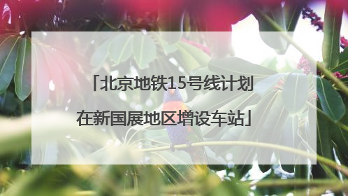 北京地铁15号线计划在新国展地区增设车站