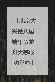 北京大兴第八届端午节龙舟大赛成功举办