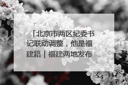 北京市两区纪委书记联动调整，他是福建籍｜福建两地发布一批人事消息