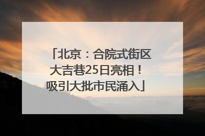 北京：合院式街区大吉巷25日亮相！吸引大批市民涌入
