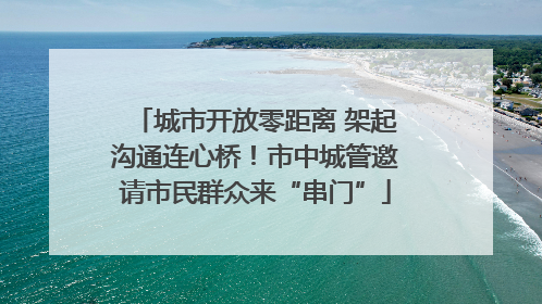 城市开放零距离 架起沟通连心桥！市中城管邀请市民群众来“串门”
