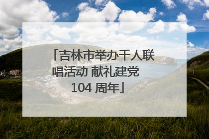 吉林市举办千人联唱活动 献礼建党 104 周年
