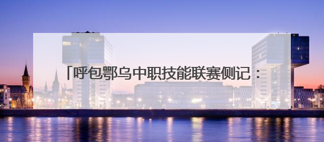 呼包鄂乌中职技能联赛侧记：这里的热爱 “有迹可循”