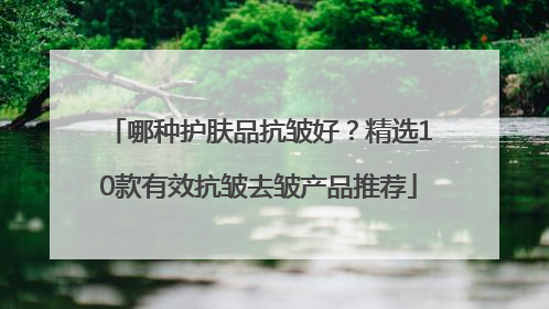 哪种护肤品抗皱好？精选10款有效抗皱去皱产品推荐