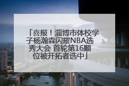 喜报！淄博市体校学子杨瀚森闪耀NBA选秀大会 首轮第16顺位被开拓者选中