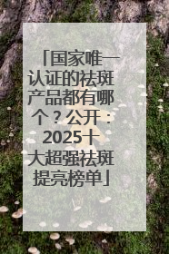 国家唯一认证的祛斑产品都有哪个？公开：2025十大超强祛斑提亮榜单